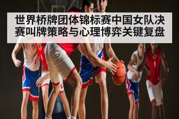 世界桥牌团体锦标赛中国女队决赛叫牌策略与心理博弈关键复盘