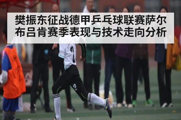 樊振东征战德甲乒乓球联赛萨尔布吕肯赛季表现与技术走向分析