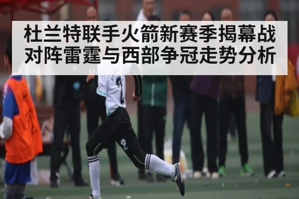 杜兰特联手火箭新赛季揭幕战对阵雷霆与西部争冠走势分析